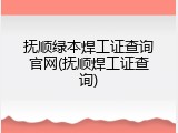 抚顺绿本焊工证查询官网(抚顺焊工证查询)
