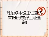 丹东绿本焊工证查询官网(丹东焊工证查询)