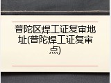 普陀区焊工证复审地址(普陀焊工证复审点)