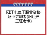 阳江电焊工职业资格证书去哪考(阳江焊工证考点)