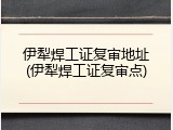 伊犁焊工证复审地址(伊犁焊工证复审点)