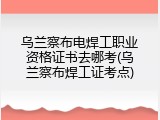 乌兰察布电焊工职业资格证书去哪考(乌兰察布焊工证考点)