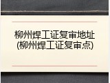 柳州焊工证复审地址(柳州焊工证复审点)