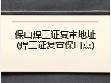 保山焊工证复审地址(焊工证复审保山点)