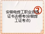安徽电焊工职业资格证书去哪考(安徽焊工证考点)
