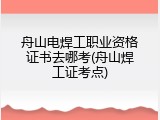 舟山电焊工职业资格证书去哪考(舟山焊工证考点)