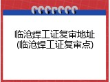 临沧焊工证复审地址(临沧焊工证复审点)