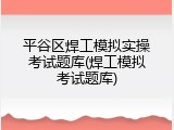 平谷区焊工模拟实操考试题库(焊工模拟考试题库)