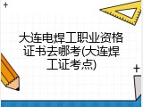 大连电焊工职业资格证书去哪考(大连焊工证考点)
