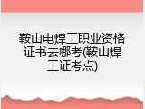 鞍山电焊工职业资格证书去哪考(鞍山焊工证考点)
