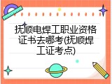 抚顺电焊工职业资格证书去哪考(抚顺焊工证考点)