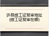 许昌焊工证复审地址(焊工证复审在哪)
