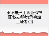 承德电焊工职业资格证书去哪考(承德焊工证考点)