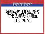 沧州电焊工职业资格证书去哪考(沧州焊工证考点)