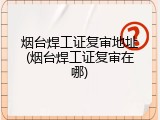 烟台焊工证复审地址(烟台焊工证复审在哪)