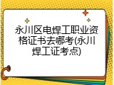永川区电焊工职业资格证书去哪考(永川焊工证考点)