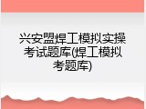 兴安盟焊工模拟实操考试题库(焊工模拟考题库)