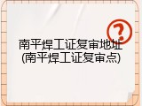 南平焊工证复审地址(南平焊工证复审点)