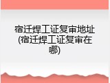 宿迁焊工证复审地址(宿迁焊工证复审在哪)