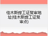 佳木斯焊工证复审地址(佳木斯焊工证复审点)