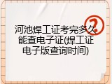 河池焊工证考完多久能查电子证(焊工证电子版查询时间)
