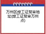 万州区焊工证复审地址(焊工证复审万州点)