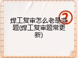 焊工复审怎么老是变题(焊工复审题常更新)