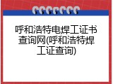 呼和浩特电焊工证书查询网(呼和浩特焊工证查询)