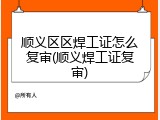 顺义区区焊工证怎么复审(顺义焊工证复审)