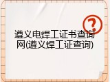 遵义电焊工证书查询网(遵义焊工证查询)