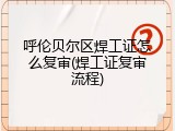 呼伦贝尔区焊工证怎么复审(焊工证复审流程)