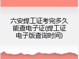 六安焊工证考完多久能查电子证(焊工证电子版查询时间)