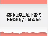 衡阳电焊工证书查询网(衡阳焊工证查询)