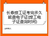 长春焊工证考完多久能查电子证(焊工电子证查询时间)