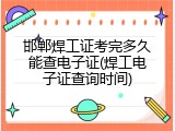 邯郸焊工证考完多久能查电子证(焊工电子证查询时间)
