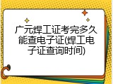 广元焊工证考完多久能查电子证(焊工电子证查询时间)