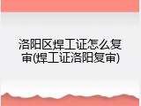 洛阳区焊工证怎么复审(焊工证洛阳复审)