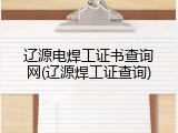 辽源电焊工证书查询网(辽源焊工证查询)