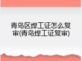 青岛区焊工证怎么复审(青岛焊工证复审)