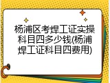 杨浦区考焊工证实操科目四多少钱(杨浦焊工证科目四费用)