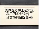河西区考焊工证实操科目四多少钱(焊工证实操科目四费用)