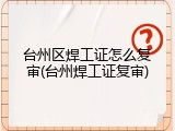 台州区焊工证怎么复审(台州焊工证复审)