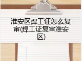 淮安区焊工证怎么复审(焊工证复审淮安区)