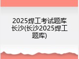 2025焊工考试题库长沙(长沙2025焊工题库)