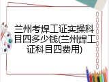 兰州考焊工证实操科目四多少钱(兰州焊工证科目四费用)