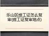 乐山区焊工证怎么复审(焊工证复审地点)
