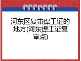 河东区复审焊工证的地方(河东焊工证复审点)