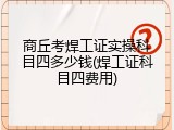 商丘考焊工证实操科目四多少钱(焊工证科目四费用)