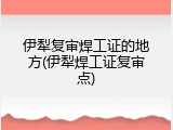 伊犁复审焊工证的地方(伊犁焊工证复审点)