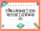 石嘴山复审焊工证的地方(焊工证复审地点)